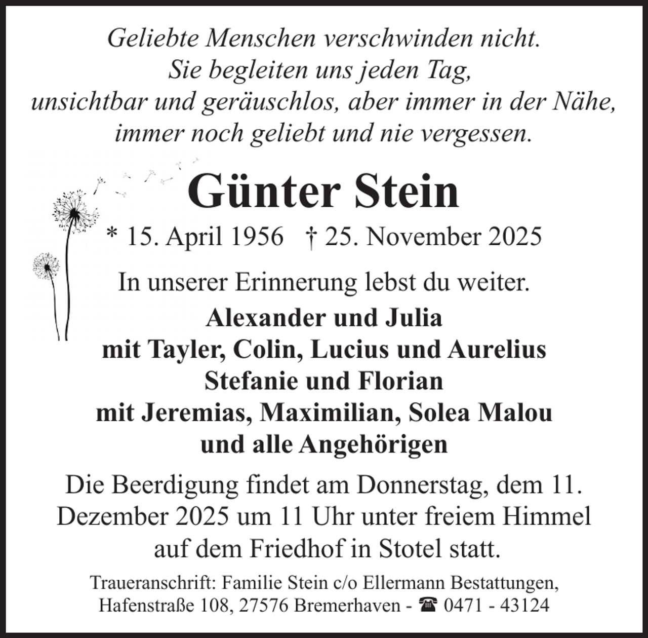 <p>Geliebte Menschen verschwinden nicht.<br />Sie begleiten uns jeden Tag,<br />unsichtbar und geräuschlos, aber immer in der Nähe,<br />immer noch geliebt und nie vergessen.</p><p>Günter Stein</p><p>* 15. April 1956 † 25. November 2025<br />In unserer Erinnerung lebst du weiter.<br />Alexander und Julia<br />mit Tayler, Colin, Lucius und Aurelius<br />Stefanie und Florian<br />mit Jeremias, Maximilian, Solea Malou<br />und alle Angehörigen<br />Die Beerdigung findet am Donnerstag, dem 11.<br />Dezember 2025 um 11 Uhr unter freiem Himmel<br />auf dem Friedhof in Stotel statt.<br />Traueranschrift: Familie Stein c/o Ellermann Bestattungen,<br />Hafenstraße 108, 27576 Bremerhaven - ( 0471 - 43124</p>