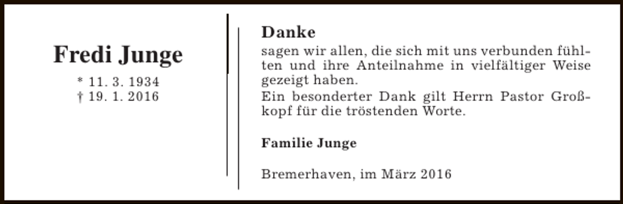 <p>Fredi Junge<br />* 11. 3. 1934<br />† 19. 1. 2016</p><p>Danke</p><p>sagen wir allen, die sich mit uns verbunden fühlten und ihre Anteilnahme in vielfältiger Weise<br />gezeigt haben.<br />Ein besonderter Dank gilt Herrn Pastor Großkopf für die tröstenden Worte.<br />Familie Junge<br />Bremerhaven, im März 2016</p>