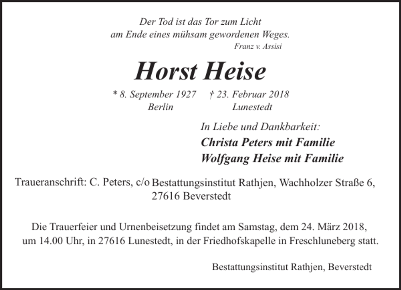 <p>Der Tod ist das Tor zum Licht<br />am Ende eines mühsam gewordenen Weges.<br />Franz v. Assisi</p><p>Horst Heise</p><p>* 8. September 1927<br />Berlin</p><p>† 23. Februar 2018<br />Lunestedt</p><p>In Liebe und Dankbarkeit:</p><p>Christa Peters mit Familie<br />Wolfgang Heise mit Familie<br />Traueranschrift: C. Peters, c/o Bestattungsinstitut Rathjen, Wachholzer Straße 6,<br />27616 Beverstedt<br />Die Trauerfeier und Urnenbeisetzung findet am Samstag, dem 24. März 2018,<br />um 14.00 Uhr, in 27616 Lunestedt, in der Friedhofskapelle in Freschluneberg statt.<br />Bestattungsinstitut Rathjen, Beverstedt</p>