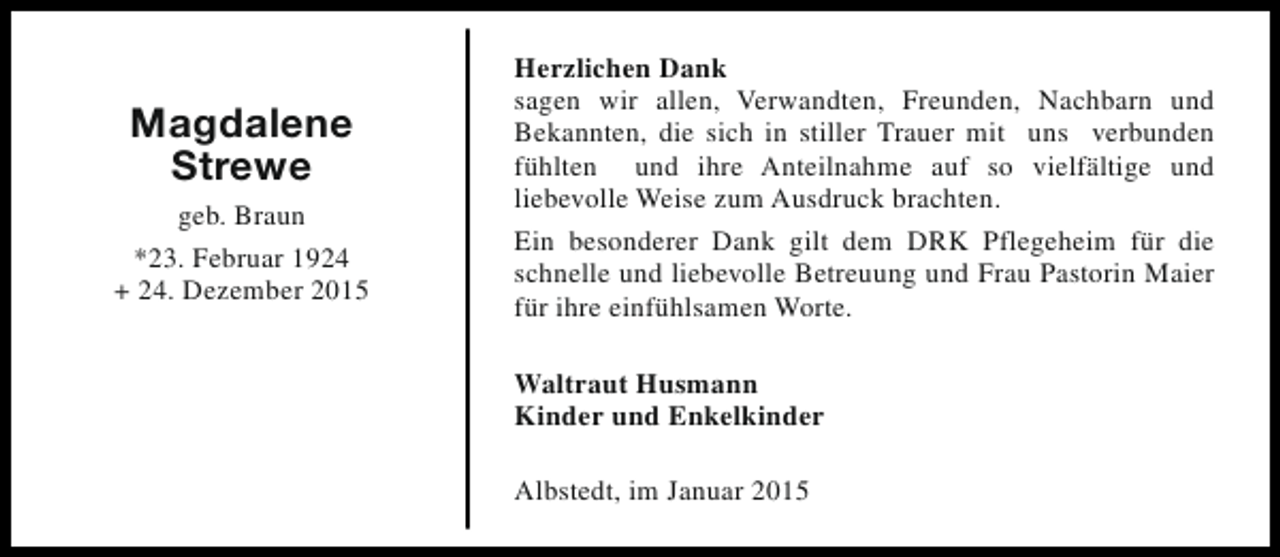 <p>Magdalene<br />Strewe<br />geb. Braun<br />*23. Februar 1924<br />+ 24. Dezember 2015</p><p>Herzlichen Dank<br />sagen wir allen, Verwandten, Freunden, Nachbarn und<br />Bekannten, die sich in stiller Trauer mit uns verbunden<br />fühlten und ihre Anteilnahme auf so vielfältige und<br />liebevolle Weise zum Ausdruck brachten.<br />Ein besonderer Dank gilt dem DRK Pflegeheim für die<br />schnelle und liebevolle Betreuung und Frau Pastorin Maier<br />für ihre einfühlsamen Worte.<br />Waltraut Husmann<br />Kinder und Enkelkinder<br />Albstedt, im Januar 2015</p>