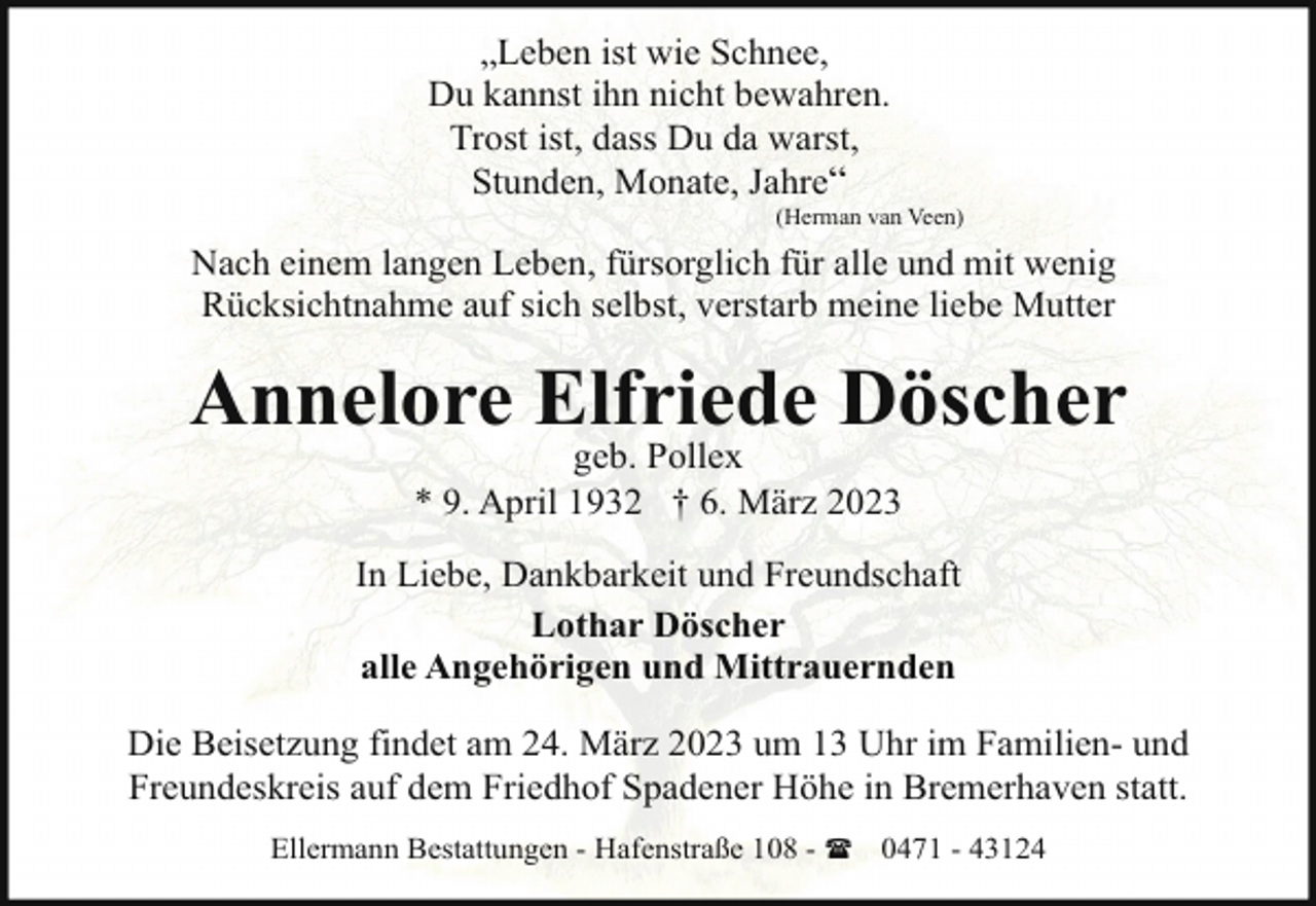 <p>„Leben ist wie Schnee,<br />Du kannst ihn nicht bewahren.<br />Trost ist, dass Du da warst,<br />Stunden, Monate, Jahre“</p><p>(Herman van Veen)</p><p>Nach einem langen Leben, fürsorglich für alle und mit wenig<br />Rücksichtnahme auf sich selbst, verstarb meine liebe Mutter</p><p>Annelore Elfriede Döscher<br />geb. Pollex<br />* 9. April 1932 † 6. März 2023</p><p>In Liebe, Dankbarkeit und Freundschaft<br />Lothar Döscher<br />alle Angehörigen und Mittrauernden<br />Die Beisetzung findet am 24. März 2023 um 13 Uhr im Familien- und<br />Freundeskreis auf dem Friedhof Spadener Höhe in Bremerhaven statt.<br />Ellermann Bestattungen - Hafenstraße 108 - ( 0471 - 43124</p>