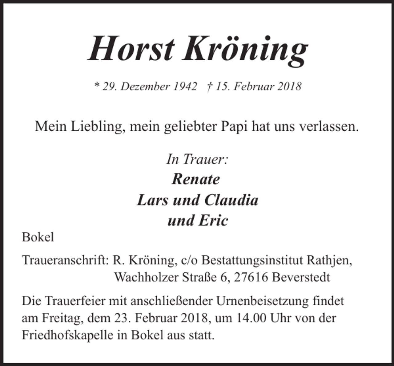 <p>Horst Kröning<br />* 29. Dezember 1942 † 15. Februar 2018</p><p>Mein Liebling, mein geliebter Papi hat uns verlassen.<br />In Trauer:</p><p>Bokel</p><p>Renate<br />Lars und Claudia<br />und Eric</p><p>Traueranschrift: R. Kröning, c/o Bestattungsinstitut Rathjen,<br />Wachholzer Straße 6, 27616 Beverstedt<br />Die Trauerfeier mit anschließender Urnenbeisetzung findet<br />am Freitag, dem 23. Februar 2018, um 14.00 Uhr von der<br />Friedhofskapelle in Bokel aus statt.</p>