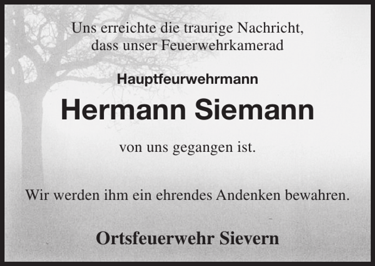 <p>Uns erreichte die traurige Nachricht,<br />dass unser Feuerwehrkamerad<br />Hauptfeurwehrmann</p><p>Hermann Siemann<br />von uns gegangen ist.<br />Wir werden ihm ein ehrendes Andenken bewahren.</p><p>Ortsfeuerwehr Sievern</p>