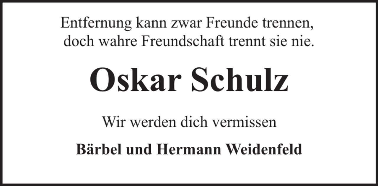 <p>Entfernung kann zwar Freunde trennen,<br />doch wahre Freundschaft trennt sie nie.</p><p>Oskar Schulz<br />Wir werden dich vermissen<br />Bärbel und Hermann Weidenfeld</p>