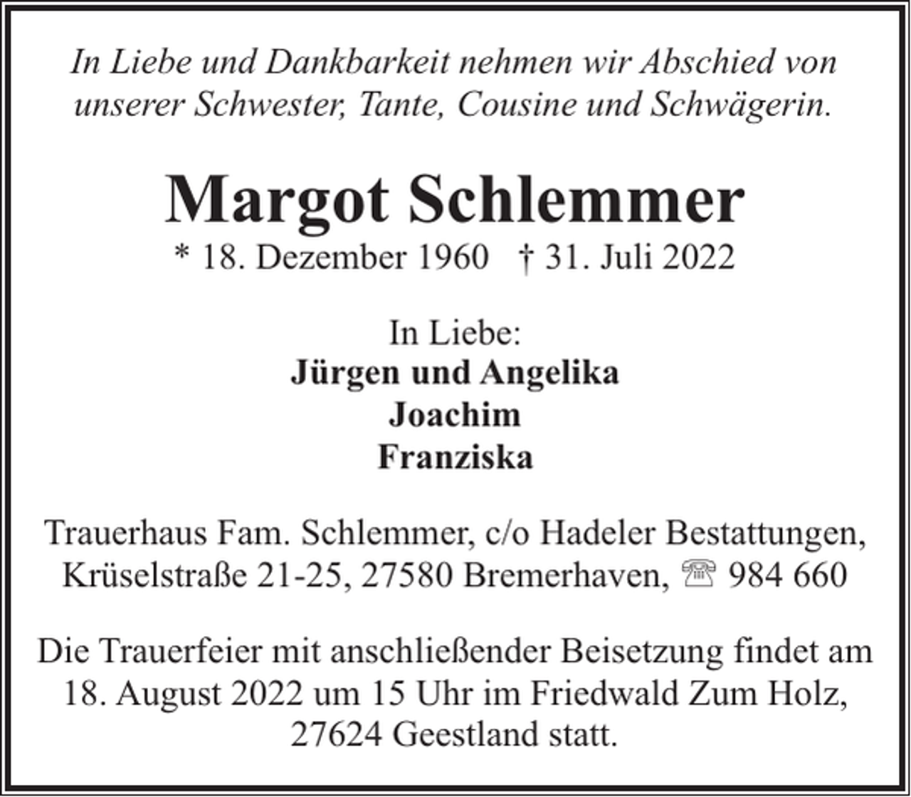 <p>In Liebe und Dankbarkeit nehmen wir Abschied von<br />unserer Schwester, Tante, Cousine und Schwägerin.</p><p>Margot Schlemmer<br />* 18. Dezember 1960 † 31. Juli 2022<br />In Liebe:<br />Jürgen und Angelika<br />Joachim<br />Franziska<br />Trauerhaus Fam. Schlemmer, c/o Hadeler Bestattungen,<br />Krüselstraße 21-25, 27580 Bremerhaven, ' 984 660<br />Die Trauerfeier mit anschließender Beisetzung findet am<br />18. August 2022 um 15 Uhr im Friedwald Zum Holz,<br />27624 Geestland statt.</p>