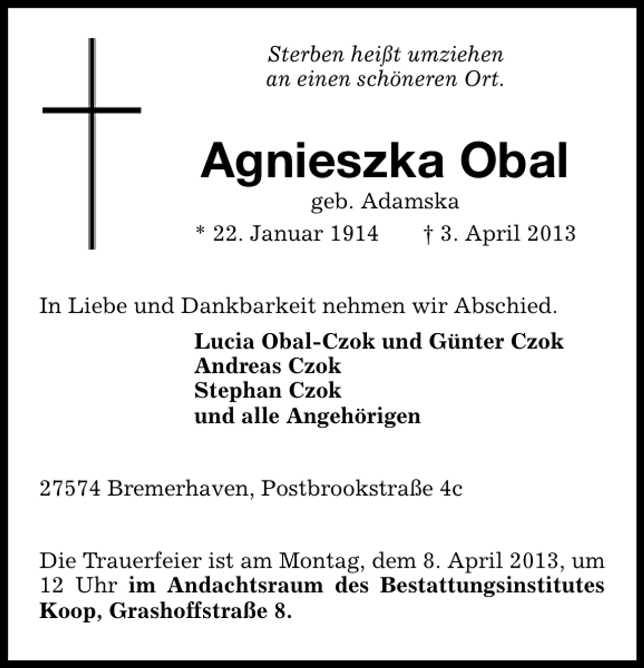 <p>Sterben heißt umziehen<br />an einen schöneren Ort.</p><p>Agnieszka Obal</p><p>geb. Adamska<br />* 22. Januar 1914<br />† 3. April 2013<br />In Liebe und Dankbarkeit nehmen wir Abschied.<br />Lucia Obal-Czok und Günter Czok<br />Andreas Czok<br />Stephan Czok<br />und alle Angehörigen<br />27574 Bremerhaven, Postbrookstraße 4c<br />Die Trauerfeier ist am Montag, dem 8. April 2013, um<br />12 Uhr im Andachtsraum des Bestattungsinstitutes<br />Koop, Grashoffstraße 8.</p>