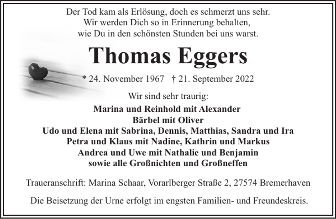 <p>Der Tod kam als Erlösung, doch es schmerzt uns sehr.<br />Wir werden Dich so in Erinnerung behalten,<br />wie Du in den schönsten Stunden bei uns warst.</p><p>Thomas Eggers<br />* 24. November 1967 † 21. September 2022<br />Wir sind sehr traurig:<br />Marina und Reinhold mit Alexander<br />Bärbel mit Oliver<br />Udo und Elena mit Sabrina, Dennis, Matthias, Sandra und Ira<br />Petra und Klaus mit Nadine, Kathrin und Markus<br />Andrea und Uwe mit Nathalie und Benjamin<br />sowie alle Großnichten und Großneffen<br />Traueranschrift: Marina Schaar, Vorarlberger Straße 2, 27574 Bremerhaven<br />Die Beisetzung der Urne erfolgt im engsten Familien- und Freundeskreis.</p>