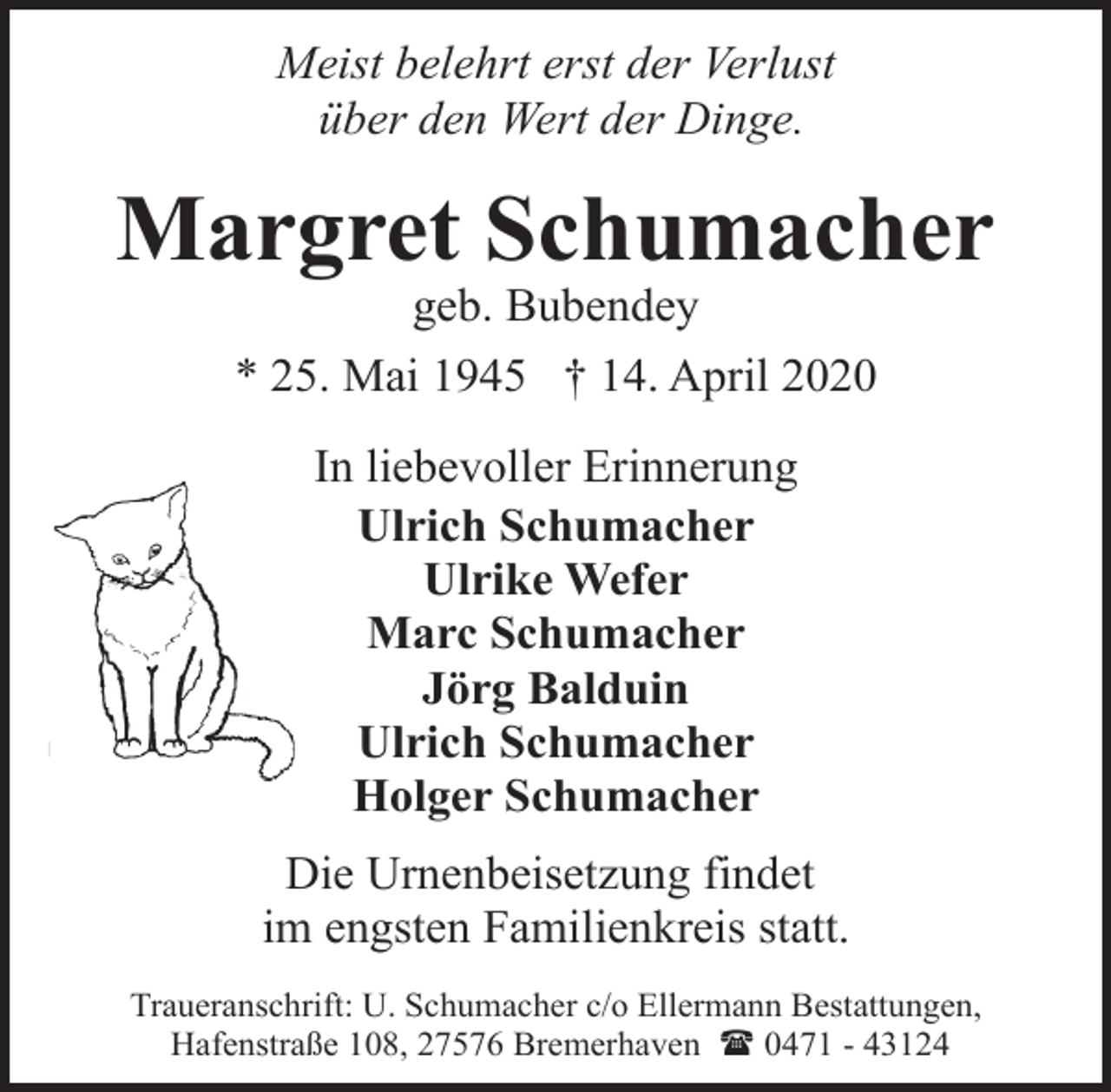 <p>Meist belehrt erst der Verlust<br />über den Wert der Dinge.</p><p>Margret Schumacher<br />geb. Bubendey</p><p>* 25. Mai 1945 † 14. April 2020<br />In liebevoller Erinnerung<br />Ulrich Schumacher<br />Ulrike Wefer<br />Marc Schumacher<br />Jörg Balduin<br />Ulrich Schumacher<br />Holger Schumacher<br />Die Urnenbeisetzung findet<br />im engsten Familienkreis statt.<br />Traueranschrift: U. Schumacher c/o Ellermann Bestattungen,<br />Hafenstraße 108, 27576 Bremerhaven ( 0471 - 43124</p>