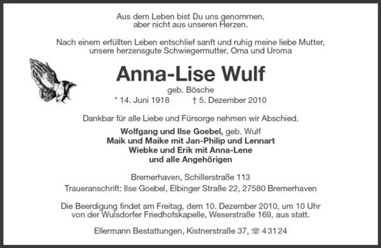 <p>Aus dem Leben bist Du uns genommen,<br />aber nicht aus unseren Herzen.<br />Nach einem erfüllten Leben entschlief sanft und ruhig meine liebe Mutter,<br />unsere herzensgute Schwiegermutter, Oma und Uroma<br />Anna-Lise Wulf<br />geb. Bösche<br />* 14. Juni 1918 † 5. Dezember 2010<br />Dankbar für alle Liebe und Fürsorge nehmen wir Abschied.<br />Wolfgang und Ilse Goebel, geb. Wulf<br />Maik und Maike mit Jan-Philip und Lennart<br />Wiebke und Erik mit Anna-Lene<br />und alle Angehörigen<br />Bremerhaven, Schillerstraße 113<br />Traueranschrift: Ilse Goebel, Elbinger Straße 22, 27580 Bremerhaven<br />Die Beerdigung findet am Freitag, dem 10. Dezember 2010, um 10 Uhr<br />von der Wulsdorfer Friedhofskapelle, Weserstraße 169, aus statt.</p><p>Ellermann Bestattungen, Kistnerstraße 37, T 4 31 24</p>
