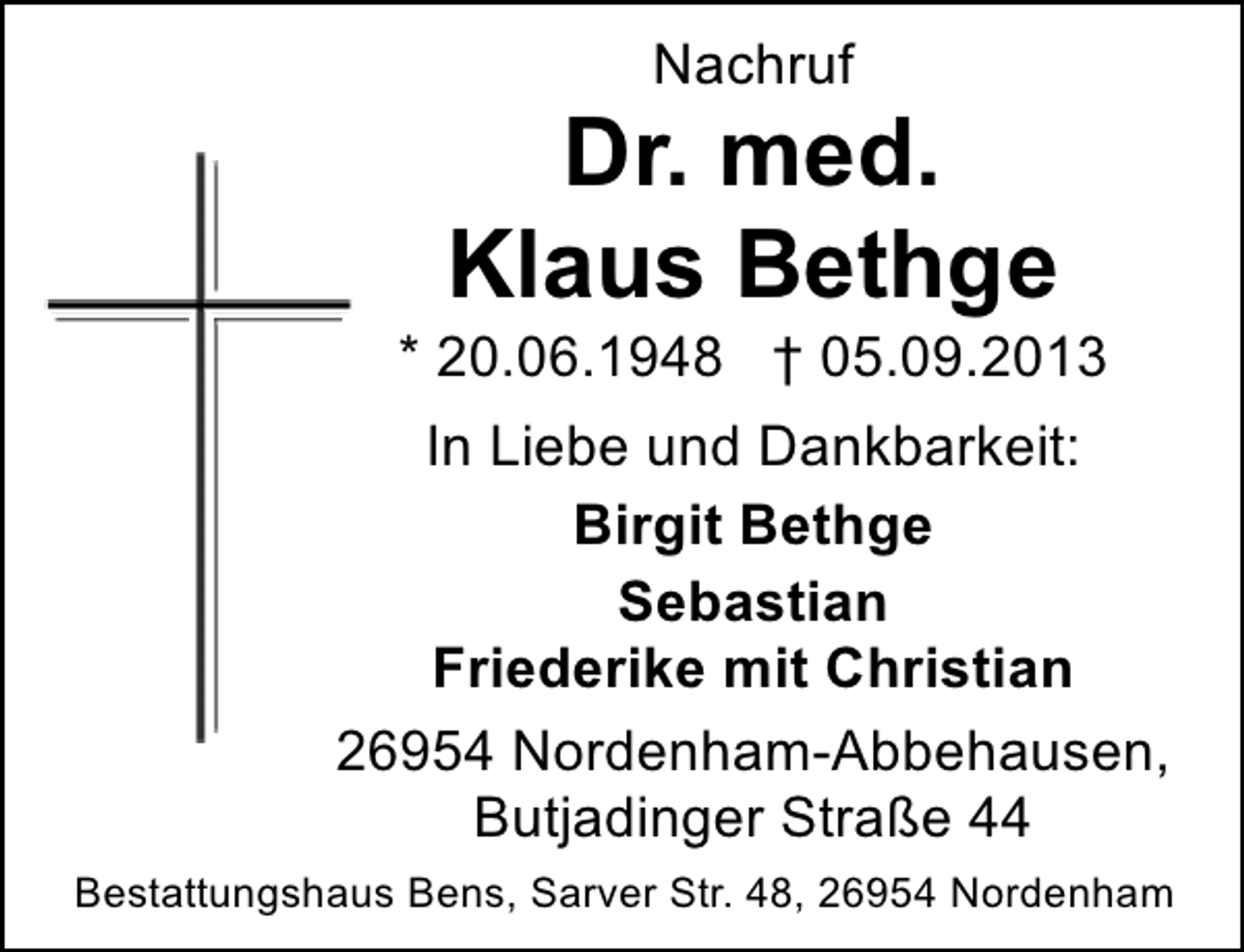 <p>Nachruf</p><p>Dr. med.<br />Klaus Bethge</p><p>* 20.06.1948 † 05.09.2013<br />In Liebe und Dankbarkeit:<br />Birgit Bethge<br />Sebastian<br />Friederike mit Christian<br />26954 Nordenham-Abbehausen,<br />Butjadinger Straße 44<br />Bestattungshaus Bens, Sarver Str. 48, 26954 Nordenham</p>