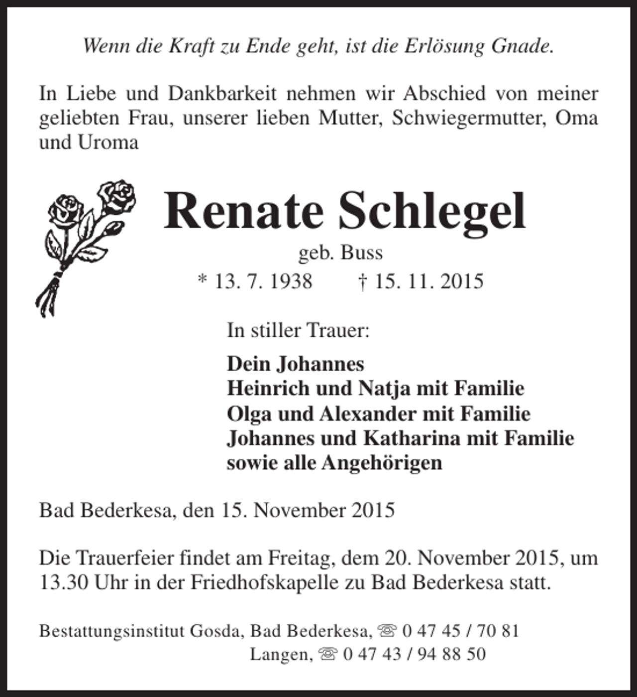 <p>Wenn die Kraft zu Ende geht, ist die Erlösung Gnade.<br />In Liebe und Dankbarkeit nehmen wir Abschied von meiner<br />geliebten Frau, unserer lieben Mutter, Schwiegermutter, Oma<br />und Uroma</p><p>Renate Schlegel<br />geb. Buss<br />* 13. 7. 1938<br />† 15. 11. 2015<br />In stiller Trauer:<br />Dein Johannes<br />Heinrich und Natja mit Familie<br />Olga und Alexander mit Familie<br />Johannes und Katharina mit Familie<br />sowie alle Angehörigen<br />Bad Bederkesa, den 15. November 2015<br />Die Trauerfeier findet am Freitag, dem 20. November 2015, um<br />13.30 Uhr in der Friedhofskapelle zu Bad Bederkesa statt.<br />Bestattungsinstitut Gosda, Bad Bederkesa, s 0 47 45 / 70 81<br />Langen, s 0 47 43 / 94 88 50</p>