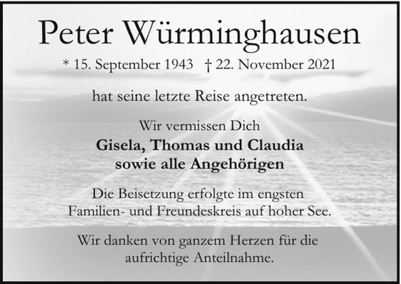 <p>Peter Würminghausen<br />* 15. September 1943 † 22. November 2021</p><p>hat seine letzte Reise angetreten.<br />Wir vermissen Dich</p><p>Gisela, Thomas und Claudia<br />sowie alle Angehörigen<br />Die Beisetzung erfolgte im engsten<br />Familien- und Freundeskreis auf hoher See.<br />Wir danken von ganzem Herzen für die<br />aufrichtige Anteilnahme.</p>