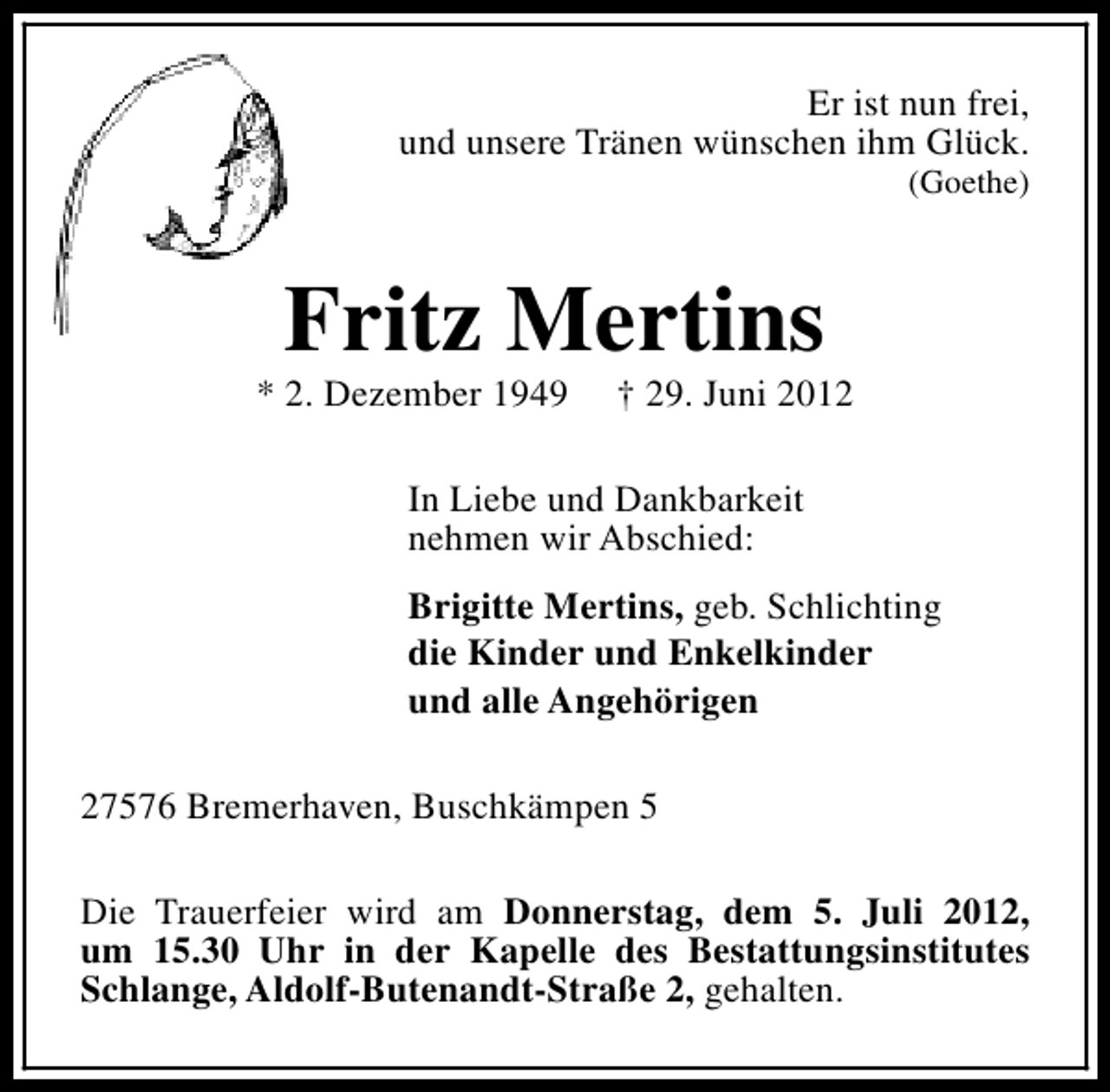 <p>Er ist nun frei,<br />und unsere Tränen wünschen ihm Glück.<br />(Goethe)</p><p>Fritz Mertins</p><p>* 2. Dezember 1949</p><p>† 29. Juni 2012</p><p>In Liebe und Dankbarkeit<br />nehmen wir Abschied:<br />Brigitte Mertins, geb. Schlichting<br />die Kinder und Enkelkinder<br />und alle Angehörigen<br />27576 Bremerhaven, Buschkämpen 5<br />Die Trauerfeier wird am Donnerstag, dem 5. Juli 2012,<br />um 15.30 Uhr in der Kapelle des Bestattungsinstitutes<br />Schlange, Aldolf-Butenandt-Straße 2, gehalten.</p>