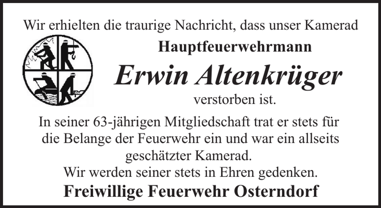 <p>Wir erhielten die traurige Nachricht, dass unser Kamerad</p><p>Hauptfeuerwehrmann</p><p>Erwin Altenkrüger<br />verstorben ist.</p><p>In seiner 63-jährigen Mitgliedschaft trat er stets für<br />die Belange der Feuerwehr ein und war ein allseits<br />geschätzter Kamerad.<br />Wir werden seiner stets in Ehren gedenken.</p><p>Freiwillige Feuerwehr Osterndorf</p>