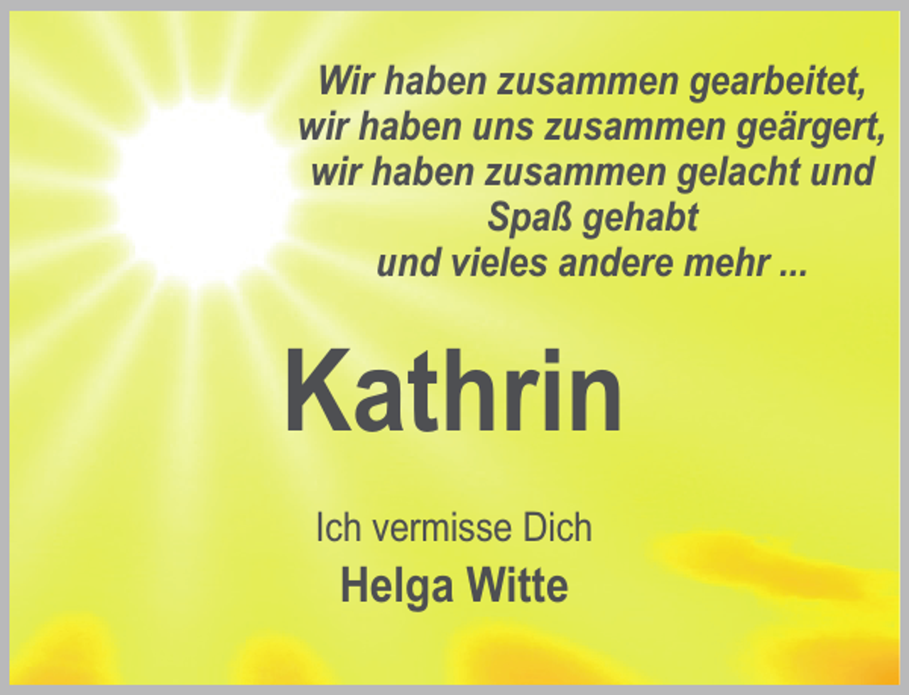 <p>Wir haben zusammen gearbeitet,<br />wir haben uns zusammen geärgert,<br />wir haben zusammen gelacht und<br />Spaß gehabt<br />und vieles andere mehr ...</p><p>Kathrin<br />Ich vermisse Dich</p><p>Helga Witte</p>