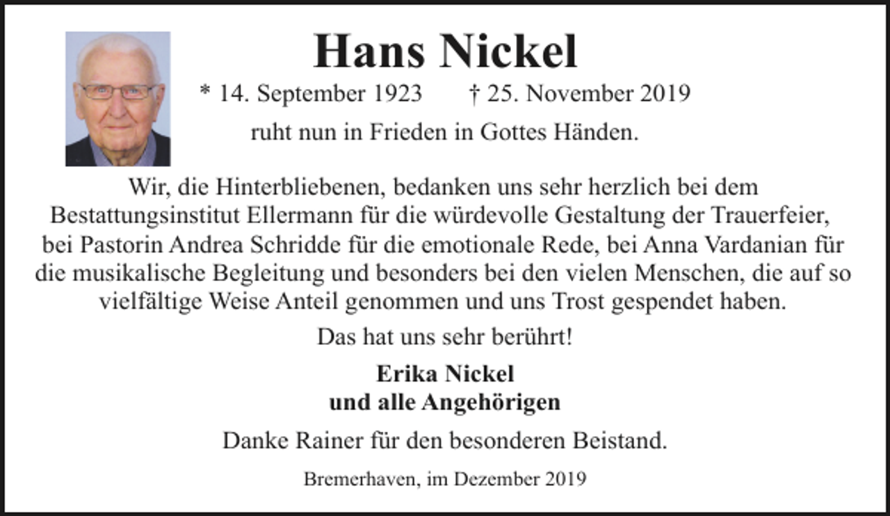 <p>Hans Nickel</p><p>* 14. September 1923</p><p>† 25. November 2019</p><p>ruht nun in Frieden in Gottes Händen.<br />Wir, die Hinterbliebenen, bedanken uns sehr herzlich bei dem<br />Bestattungsinstitut Ellermann für die würdevolle Gestaltung der Trauerfeier,<br />bei Pastorin Andrea Schridde für die emotionale Rede, bei Anna Vardanian für<br />die musikalische Begleitung und besonders bei den vielen Menschen, die auf so<br />vielfältige Weise Anteil genommen und uns Trost gespendet haben.<br />Das hat uns sehr berührt!<br />Erika Nickel<br />und alle Angehörigen<br />Danke Rainer für den besonderen Beistand.<br />Bremerhaven, im Dezember 2019</p>