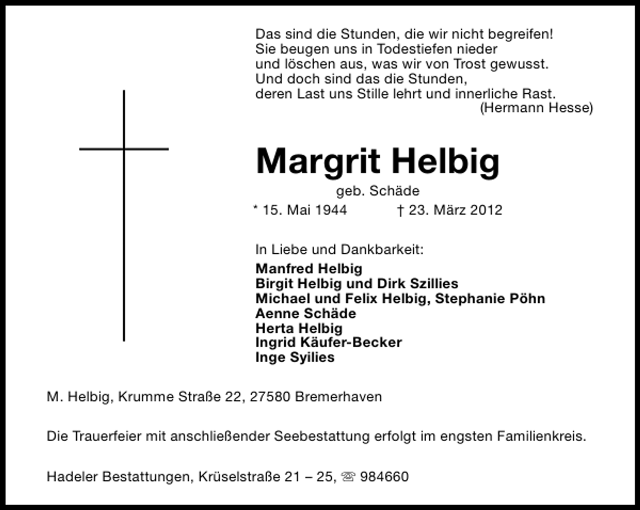 <p>Das sind die Stunden, die wir nicht begreifen!<br />Sie beugen uns in Todestiefen nieder<br />und löschen aus, was wir von Trost gewusst.<br />Und doch sind das die Stunden,<br />deren Last uns Stille lehrt und innerliche Rast.<br />(Hermann Hesse)</p><p>Margrit Helbig</p><p>geb. Schäde<br />* 15. Mai 1944<br />† 23. März 2012<br />In Liebe und Dankbarkeit:<br />Manfred Helbig<br />Birgit Helbig und Dirk Szillies<br />Michael und Felix Helbig, Stephanie Pöhn<br />Aenne Schäde<br />Herta Helbig<br />Ingrid Käufer-Becker<br />Inge Syilies<br />M. Helbig, Krumme Straße 22, 27580 Bremerhaven<br />Die Trauerfeier mit anschließender Seebestattung erfolgt im engsten Familienkreis.<br />Hadeler Bestattungen, Krüselstraße 21 – 25, s 984660</p>