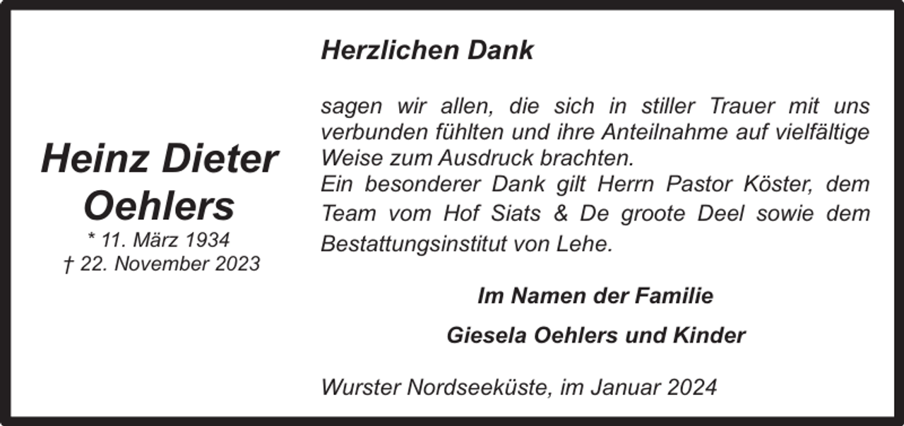 <p>Herzlichen Dank</p><p>Heinz Dieter<br />Oehlers<br />* 11. März 1934<br />† 22. November 2023</p><p>sagen wir allen, die sich in stiller Trauer mit uns<br />verbunden fühlten und ihre Anteilnahme auf vielfältige<br />Weise zum Ausdruck brachten.<br />Ein besonderer Dank gilt Herrn Pastor Köster, dem<br />Team vom Hof Siats &amp; De groote Deel sowie dem<br />Bestattungsinstitut von Lehe.<br />Im Namen der Familie<br />Giesela Oehlers und Kinder<br />Wurster Nordseeküste, im Januar 2024</p>