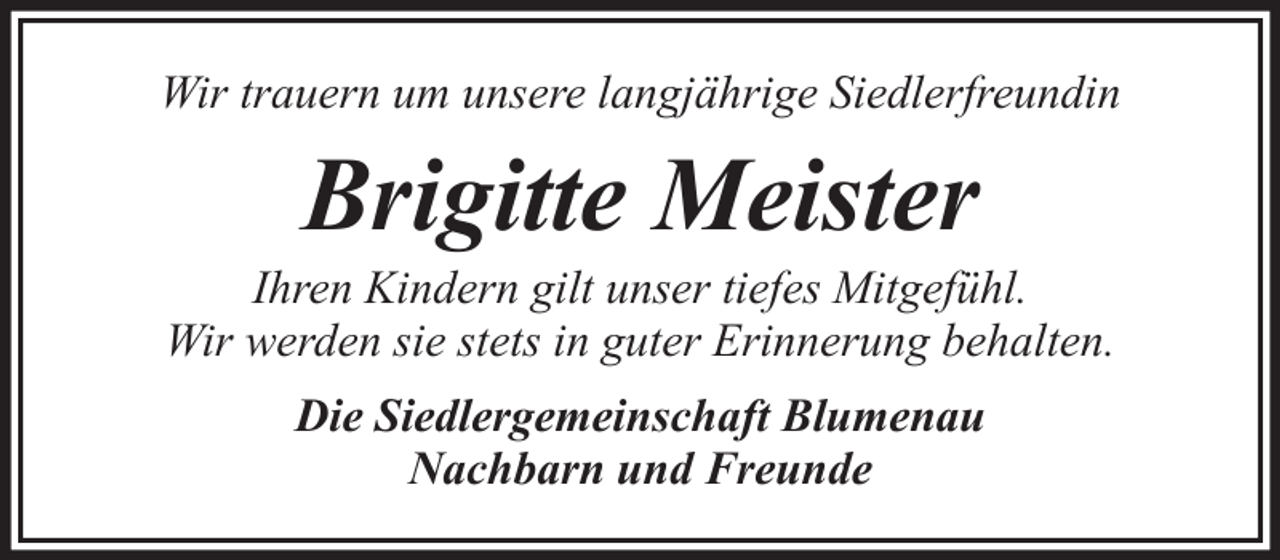 <p>Wir trauern um unsere langjährige Siedlerfreundin</p><p>Brigitte Meister<br />Ihren Kindern gilt unser tiefes Mitgefühl.<br />Wir werden sie stets in guter Erinnerung behalten.<br />Die Siedlergemeinschaft Blumenau<br />Nachbarn und Freunde</p>