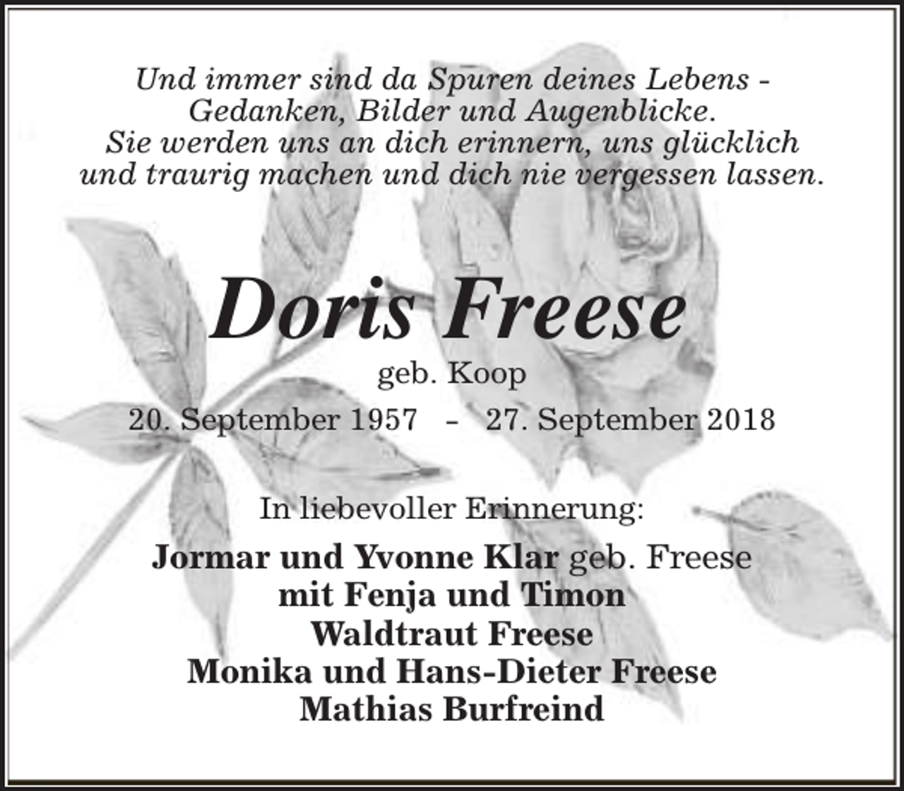 <p>Und immer sind da Spuren deines Lebens Gedanken, Bilder und Augenblicke.<br />Sie werden uns an dich erinnern, uns glücklich<br />und traurig machen und dich nie vergessen lassen.</p><p>Doris Freese</p><p>geb. Koop<br />20. September 1957 - 27. September 2018<br />In liebevoller Erinnerung:</p><p>Jormar und Yvonne Klar geb. Freese<br />mit Fenja und Timon<br />Waldtraut Freese<br />Monika und Hans-Dieter Freese<br />Mathias Burfreind</p>