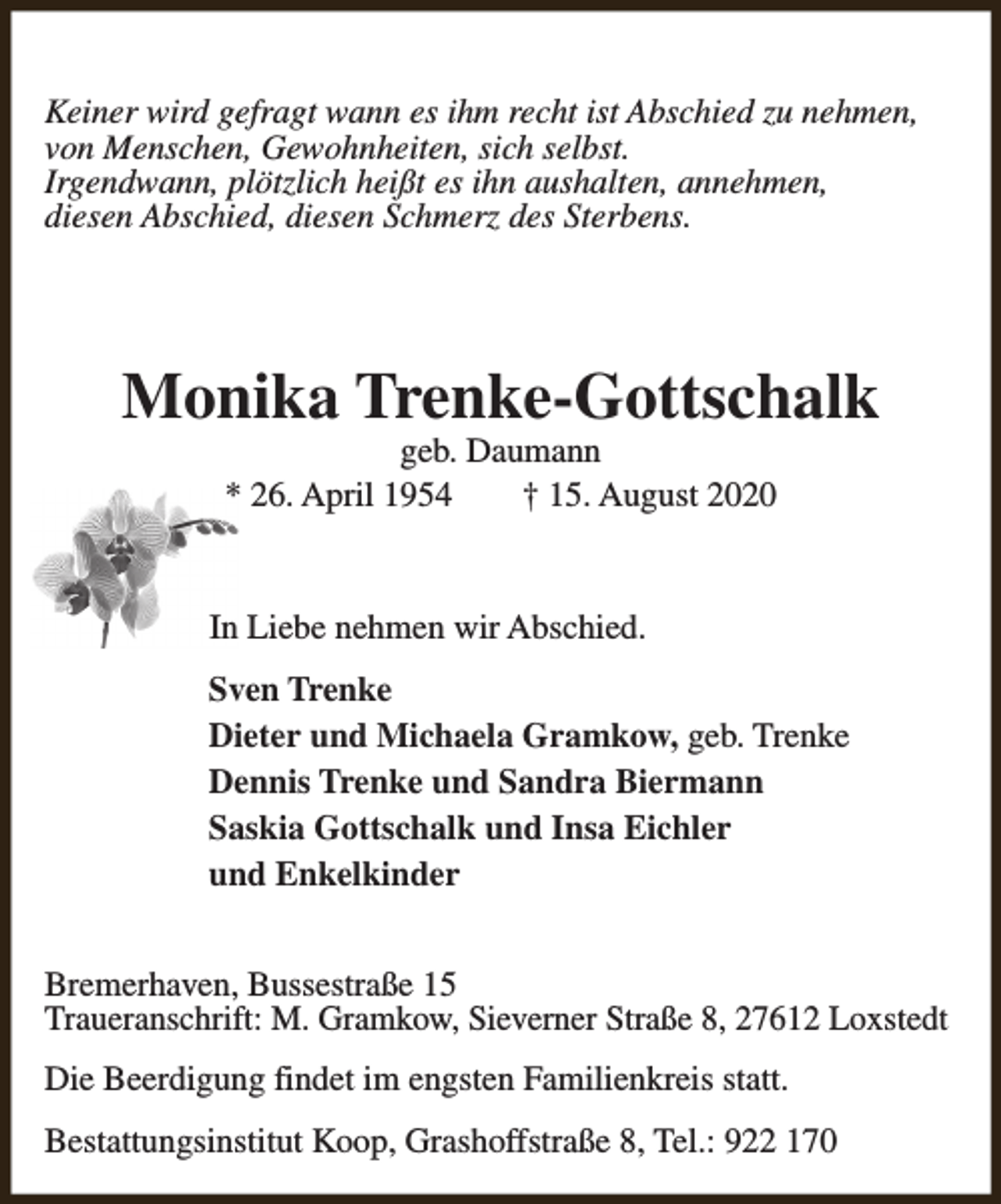 <p>Keiner wird gefragt wann es ihm recht ist Abschied zu nehmen,<br />von Menschen, Gewohnheiten, sich selbst.<br />Irgendwann, plötzlich heißt es ihn aushalten, annehmen,<br />diesen Abschied, diesen Schmerz des Sterbens.</p><p>Monika Trenke-Gottschalk<br />geb. Daumann<br />* 26. April 1954<br />† 15. August 2020</p><p>In Liebe nehmen wir Abschied.<br />Sven Trenke<br />Dieter und Michaela Gramkow, geb. Trenke<br />Dennis Trenke und Sandra Biermann<br />Saskia Gottschalk und Insa Eichler<br />und Enkelkinder<br />Bremerhaven, Bussestraße 15<br />Traueranschrift: M. Gramkow, Sieverner Straße 8, 27612 Loxstedt<br />Die Beerdigung findet im engsten Familienkreis statt.<br />Bestattungsinstitut Koop, Grashoffstraße 8, Tel.: 922 170</p>