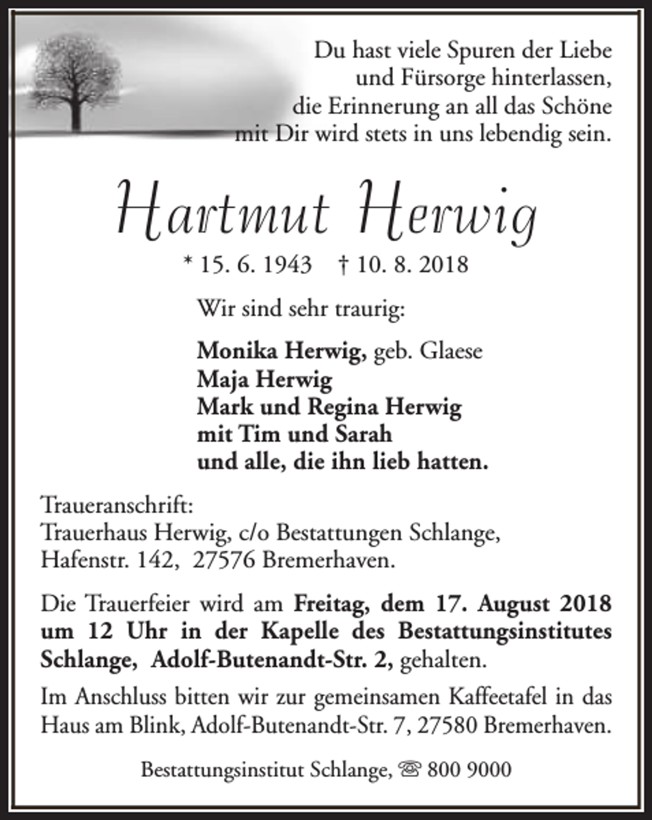 <p>Du hast viele Spuren der Liebe<br />und Fürsorge hinterlassen,<br />die Erinnerung an all das Schöne<br />mit Dir wird stets in uns lebendig sein.</p><p>Hartmut Herwig<br />* 15. 6. 1943</p><p>† 10. 8. 2018</p><p>Wir sind sehr traurig:<br />Monika Herwig, geb. Glaese<br />Maja Herwig<br />Mark und Regina Herwig<br />mit Tim und Sarah<br />und alle, die ihn lieb hatten.<br />Traueranschrift:<br />Trauerhaus Herwig, c/o Bestattungen Schlange,<br />Hafenstr. 142, 27576 Bremerhaven.<br />Die Trauerfeier wird am Freitag, dem 17. August 2018<br />um 12 Uhr in der Kapelle des Bestattungsinstitutes<br />Schlange, Adolf-Butenandt-Str. 2, gehalten.<br />Im Anschluss bitten wir zur gemeinsamen Kaffeetafel in das<br />Haus am Blink, Adolf-Butenandt-Str. 7, 27580 Bremerhaven.<br />Bestattungsinstitut Schlange, s 800 9000</p>