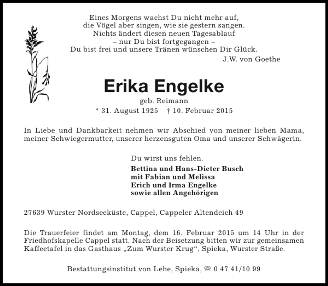 <p>Eines Morgens wachst Du nicht mehr auf,<br />die Vögel aber singen, wie sie gestern sangen.<br />Nichts ändert diesen neuen Tagesablauf<br />− nur Du bist fortgegangen −<br />Du bist frei und unsere Tränen wünschen Dir Glück.<br />J.W. von Goethe</p><p>Erika Engelke</p><p>geb. Reimann<br />* 31. August 1925 † 10. Februar 2015<br />In Liebe und Dankbarkeit nehmen wir Abschied von meiner lieben Mama,<br />meiner Schwiegermutter, unserer herzensguten Oma und unserer Schwägerin.<br />Du wirst uns fehlen.<br />Bettina und Hans-Dieter Busch<br />mit Fabian und Melissa<br />Erich und Irma Engelke<br />sowie allen Angehörigen<br />27639 Wurster Nordseeküste, Cappel, Cappeler Altendeich 49<br />Die Trauerfeier findet am Montag, dem 16. Februar 2015 um 14 Uhr in der<br />Friedhofskapelle Cappel statt. Nach der Beisetzung bitten wir zur gemeinsamen<br />Kaffeetafel in das Gasthaus „Zum Wurster Krug“, Spieka, Wurster Straße.<br />Bestattungsinstitut von Lehe, Spieka, s 0 47 41/10 99</p>