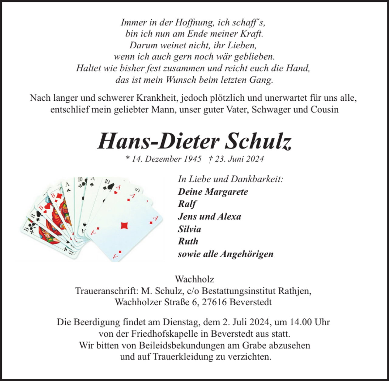 <p>Immer in der Hoffnung, ich schaff´s,<br />bin ich nun am Ende meiner Kraft.<br />Darum weinet nicht, ihr Lieben,<br />wenn ich auch gern noch wär geblieben.<br />Haltet wie bisher fest zusammen und reicht euch die Hand,<br />das ist mein Wunsch beim letzten Gang.<br />Nach langer und schwerer Krankheit, jedoch plötzlich und unerwartet für uns alle,<br />entschlief mein geliebter Mann, unser guter Vater, Schwager und Cousin</p><p>Hans-Dieter Schulz<br />* 14. Dezember 1945 † 23. Juni 2024</p><p>In Liebe und Dankbarkeit:<br />Deine Margarete<br />Ralf<br />Jens und Alexa<br />Silvia<br />Ruth<br />sowie alle Angehörigen<br />Wachholz<br />Traueranschrift: M. Schulz, c/o Bestattungsinstitut Rathjen,<br />Wachholzer Straße 6, 27616 Beverstedt<br />Die Beerdigung findet am Dienstag, dem 2. Juli 2024, um 14.00 Uhr<br />von der Friedhofskapelle in Beverstedt aus statt.<br />Wir bitten von Beileidsbekundungen am Grabe abzusehen<br />und auf Trauerkleidung zu verzichten.</p>
