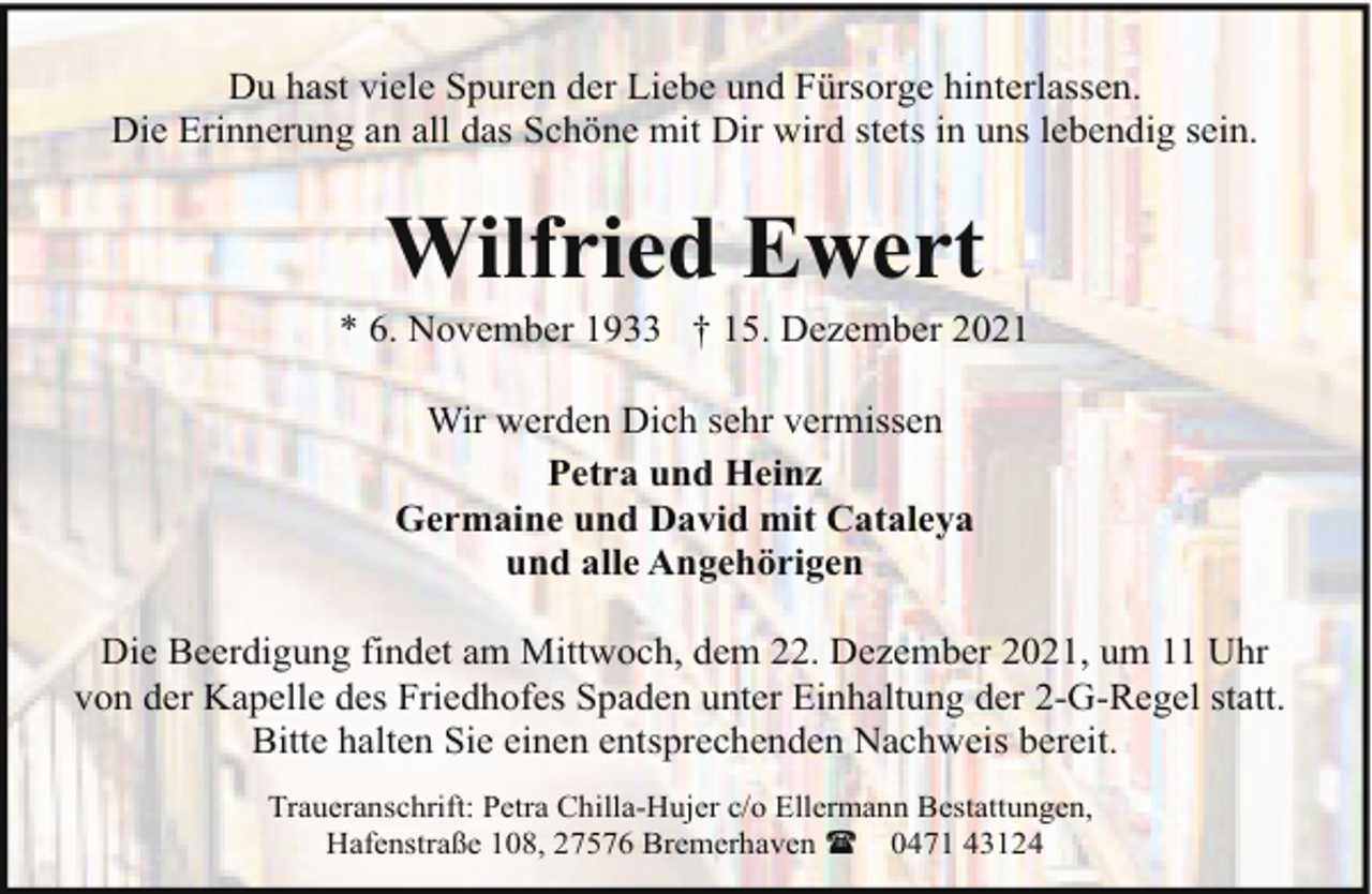 <p>Du hast viele Spuren der Liebe und Fürsorge hinterlassen.<br />Die Erinnerung an all das Schöne mit Dir wird stets in uns lebendig sein.</p><p>Wilfried Ewert</p><p>* 6. November 1933 † 15. Dezember 2021<br />Wir werden Dich sehr vermissen<br />Petra und Heinz<br />Germaine und David mit Cataleya<br />und alle Angehörigen<br />Die Beerdigung findet am Mittwoch, dem 22. Dezember 2021, um 11 Uhr<br />von der Kapelle des Friedhofes Spaden unter Einhaltung der 2-G-Regel statt.<br />Bitte halten Sie einen entsprechenden Nachweis bereit.<br />Traueranschrift: Petra Chilla-Hujer c/o Ellermann Bestattungen,<br />Hafenstraße 108, 27576 Bremerhaven ( 0471 43124</p>