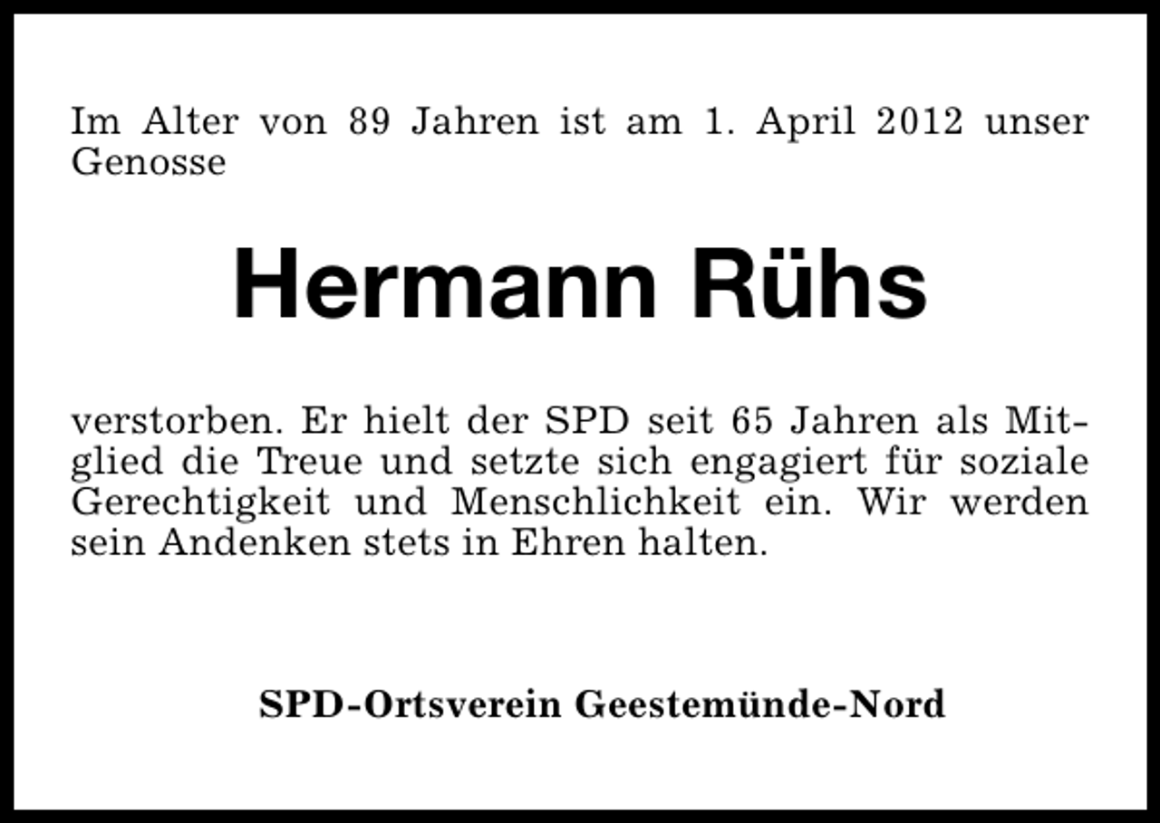 <p>Im Alter von 89 Jahren ist am 1. April 2012 unser<br />Genosse</p><p>Hermann Rühs<br />verstorben. Er hielt der SPD seit 65 Jahren als Mitglied die Treue und setzte sich engagiert für soziale<br />Gerechtigkeit und Menschlichkeit ein. Wir werden<br />sein Andenken stets in Ehren halten.</p><p>SPD-Ortsverein Geestemünde-Nord</p>