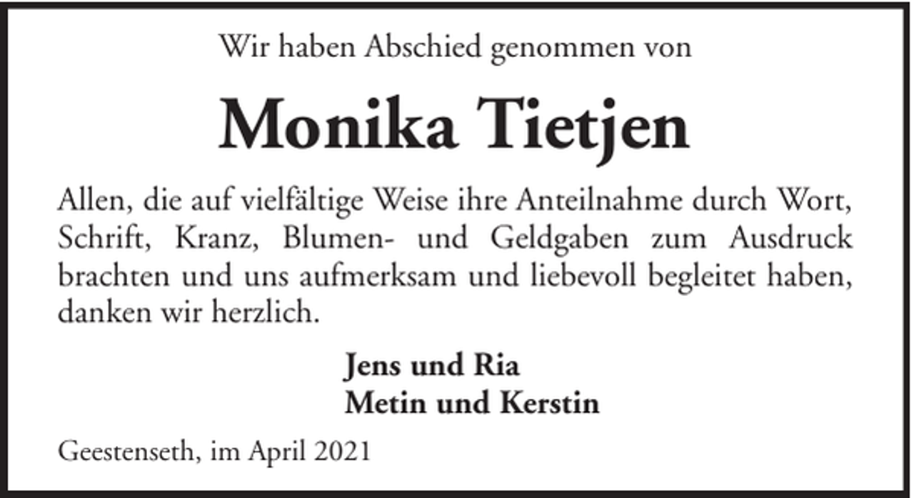 <p>Wir haben Abschied genommen von</p><p>Monika Tietjen<br />Allen, die auf vielfältige Weise ihre Anteilnahme durch Wort,<br />Schrift, Kranz, Blumen- und Geldgaben zum Ausdruck<br />brachten und uns aufmerksam und liebevoll begleitet haben,<br />danken wir herzlich.<br />Jens und Ria<br />Metin und Kerstin<br />Geestenseth, im April 2021</p>