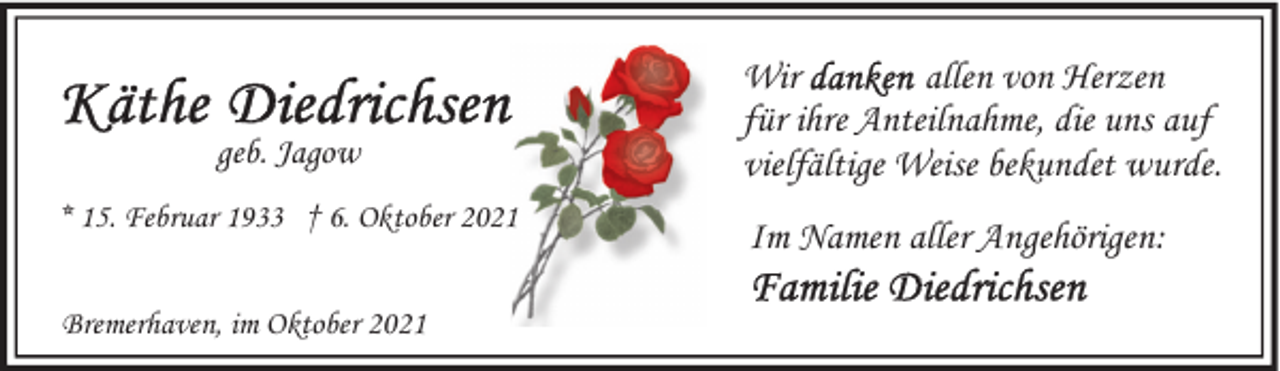 <p>geb. Jagow<br />* 15. Februar 1933 † 6. Oktober 2021<br />Bremerhaven, im Oktober 2021</p><p>Wir<br />allen von Herzen<br />für ihre Anteilnahme, die uns auf<br />vielfältige Weise bekundet wurde.<br />Im Namen aller Angehörigen:</p>