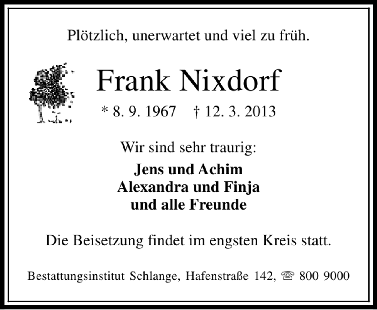 <p>Plötzlich, unerwartet und viel zu früh.</p><p>Frank Nixdorf<br />* 8. 9. 1967</p><p>† 12. 3. 2013</p><p>Wir sind sehr traurig:<br />Jens und Achim<br />Alexandra und Finja<br />und alle Freunde<br />Die Beisetzung findet im engsten Kreis statt.<br />Bestattungsinstitut Schlange, Hafenstraße 142, s 800 9000</p>