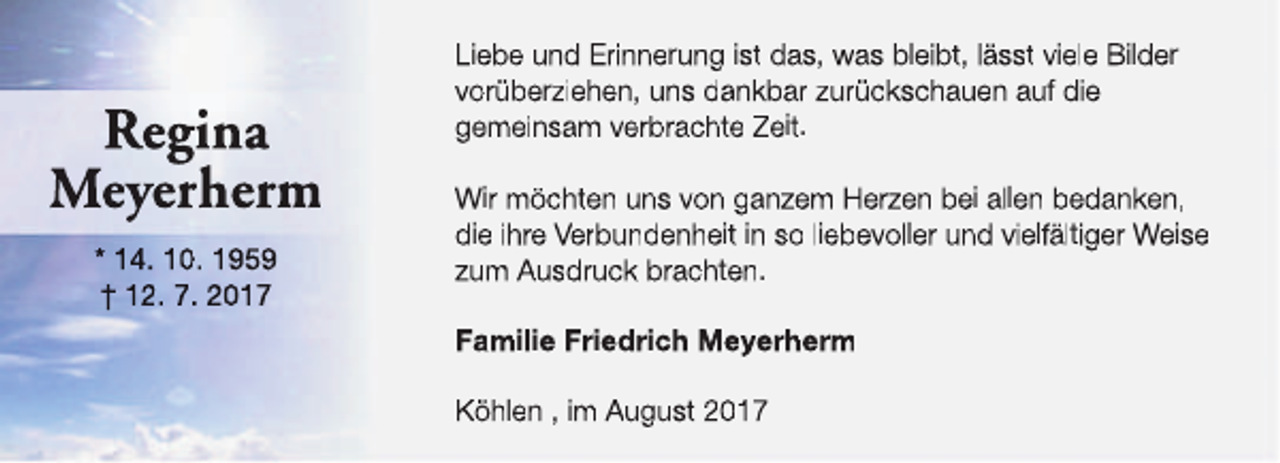 <p>Regina<br />Meyerherm<br />* 14. 10. 1959<br />† 12. 7. 2017</p><p>Liebe und Erinnerung ist das, was bleibt, lässt viele Bilder<br />vorüberziehen, uns dankbar zurückschauen auf die<br />gemeinsam verbrachte Zeit.<br />Wir möchten uns von ganzem Herzen bei allen bedanken,<br />die ihre Verbundenheit in so liebevoller und vielfältiger Weise<br />zum Ausdruck brachten.<br />Familie Friedrich Meyerherm<br />Köhlen , im August 2017</p>