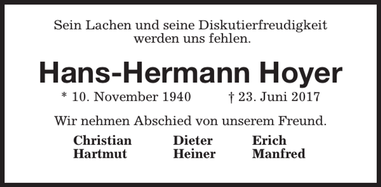 <p>Sein Lachen und seine Diskutierfreudigkeit<br />werden uns fehlen.</p><p>Hans-Hermann Hoyer<br />* 10. November 1940</p><p>† 23. Juni 2017</p><p>Wir nehmen Abschied von unserem Freund.<br />Christian<br />Dieter<br />Erich<br />Hartmut<br />Heiner<br />Manfred</p>
