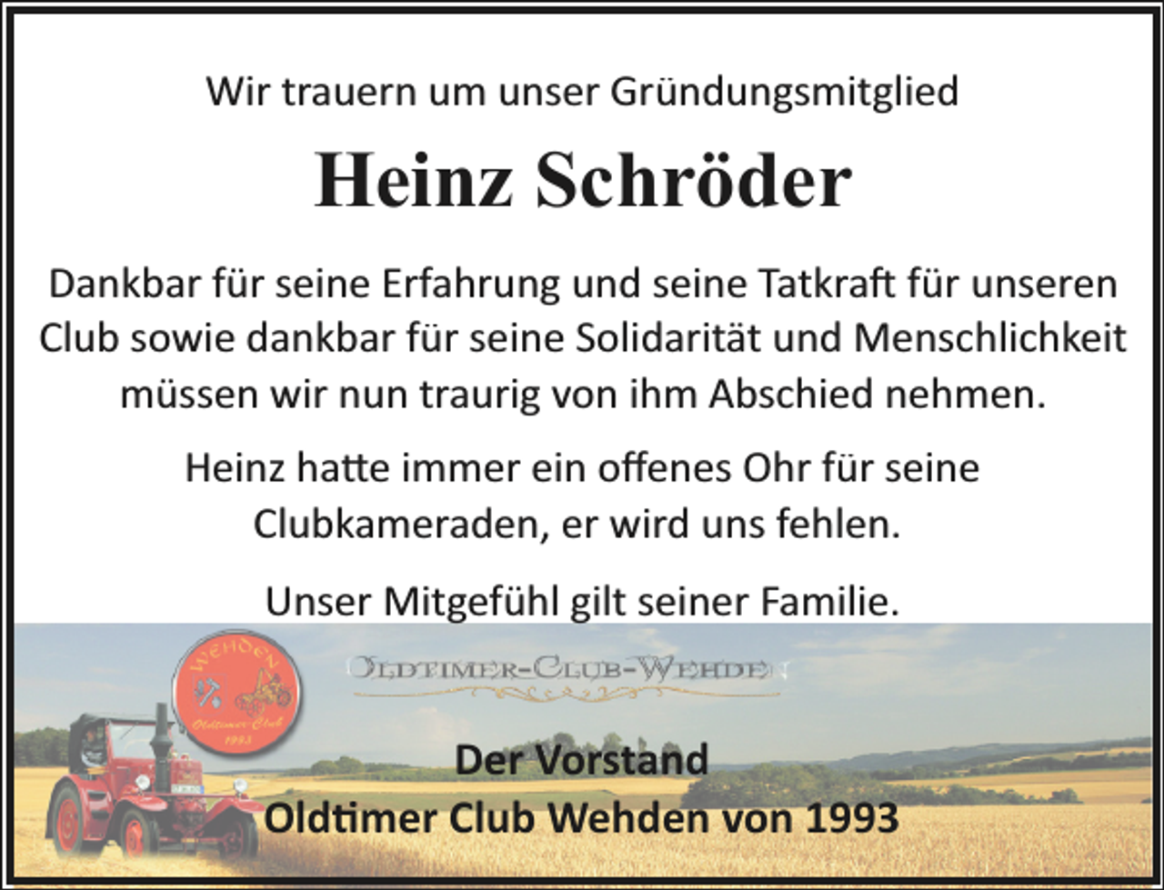 <p>Wir trauern um unser Gründungsmitglied</p><p>Heinz Schröder<br />Dankbar für seine Erfahrung und seine Tatkra� für unseren<br />Club sowie dankbar für seine Solidarität und Menschlichkeit<br />müssen wir nun traurig von ihm Abschied nehmen.<br />Heinz ha�e immer ein oﬀenes Ohr für seine<br />Clubkameraden, er wird uns fehlen.<br />Unser Mitgefühl gilt seiner Familie.</p><p>Der Vorstand<br />Old�mer Club Wehden von 1993</p>