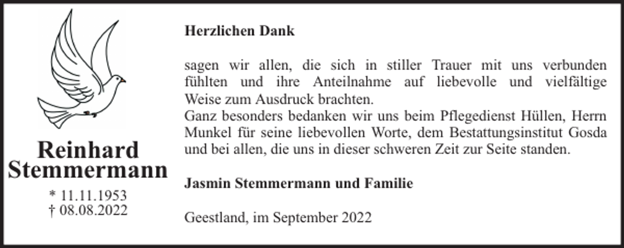 <p>Herzlichen Dank</p><p>Reinhard<br />Stemmermann<br />* 11.11.1953<br />† 08.08.2022</p><p>sagen wir allen, die sich in stiller Trauer mit uns verbunden<br />fühlten und ihre Anteilnahme auf liebevolle und vielfältige<br />Weise zum Ausdruck brachten.<br />Ganz besonders bedanken wir uns beim Pflegedienst Hüllen, Herrn<br />Munkel für seine liebevollen Worte, dem Bestattungsinstitut Gosda<br />und bei allen, die uns in dieser schweren Zeit zur Seite standen.<br />Jasmin Stemmermann und Familie<br />Geestland, im September 2022</p>