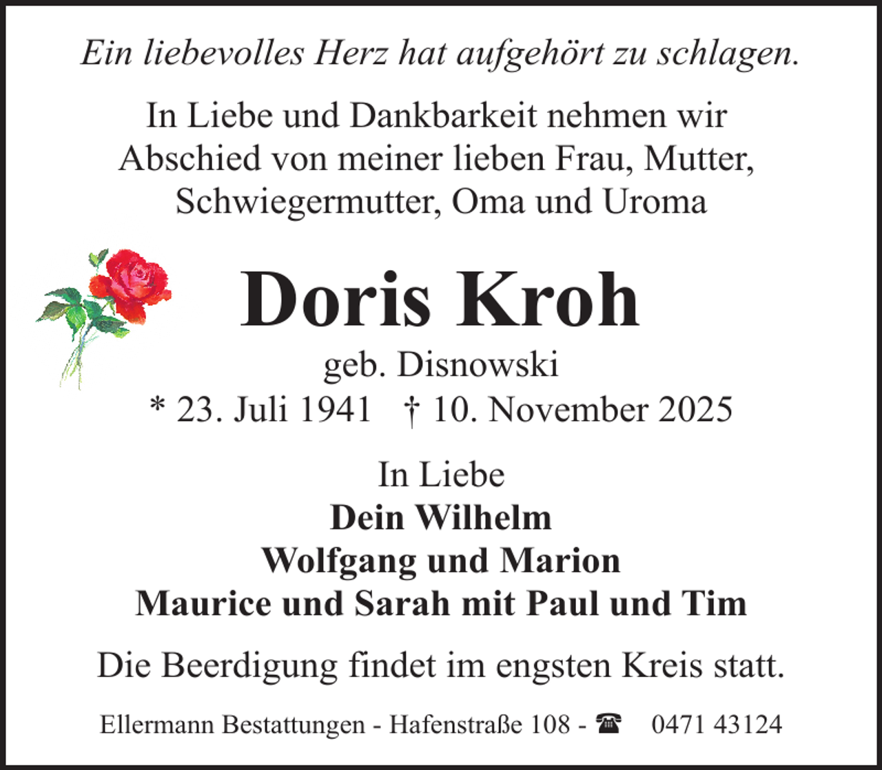 <p>Ein liebevolles Herz hat aufgehört zu schlagen.<br />In Liebe und Dankbarkeit nehmen wir<br />Abschied von meiner lieben Frau, Mutter,<br />Schwiegermutter, Oma und Uroma</p><p>Doris Kroh</p><p>geb. Disnowski<br />* 23. Juli 1941 † 10. November 2025<br />In Liebe<br />Dein Wilhelm<br />Wolfgang und Marion<br />Maurice und Sarah mit Paul und Tim<br />Die Beerdigung findet im engsten Kreis statt.<br />Ellermann Bestattungen - Hafenstraße 108 - (</p><p>0471 43124</p>