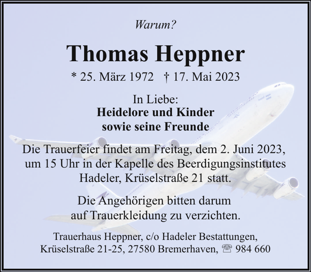<p>Warum?</p><p>Thomas Heppner<br />* 25. März 1972 † 17. Mai 2023<br />In Liebe:<br />Heidelore und Kinder<br />sowie seine Freunde<br />Die Trauerfeier findet am Freitag, dem 2. Juni 2023,<br />um 15 Uhr in der Kapelle des Beerdigungsinstitutes<br />Hadeler, Krüselstraße 21 statt.<br />Die Angehörigen bitten darum<br />auf Trauerkleidung zu verzichten.<br />Trauerhaus Heppner, c/o Hadeler Bestattungen,<br />Krüselstraße 21-25, 27580 Bremerhaven, ' 984 660</p>