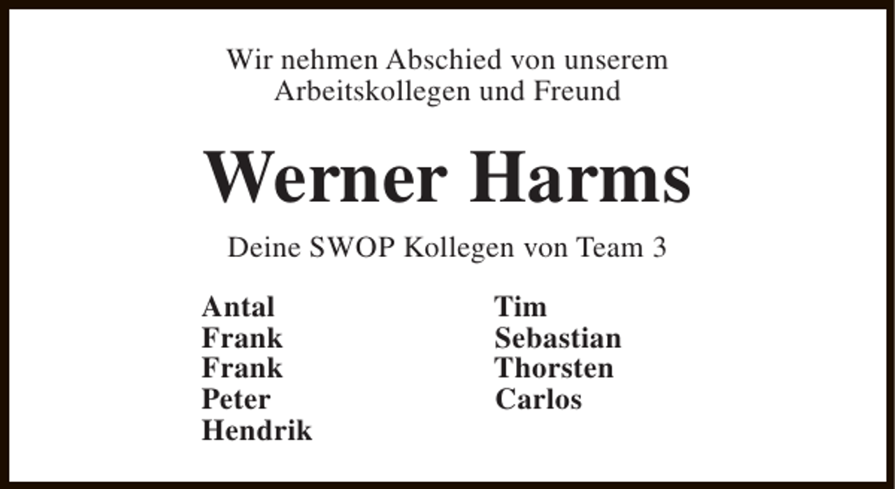 <p>Wir nehmen Abschied von unserem<br />Arbeitskollegen und Freund</p><p>Werner Harms<br />Deine SWOP Kollegen von Team 3</p><p>Antal<br />Frank<br />Frank<br />Peter<br />Hendrik</p><p>Tim<br />Sebastian<br />Thorsten<br />Carlos</p>