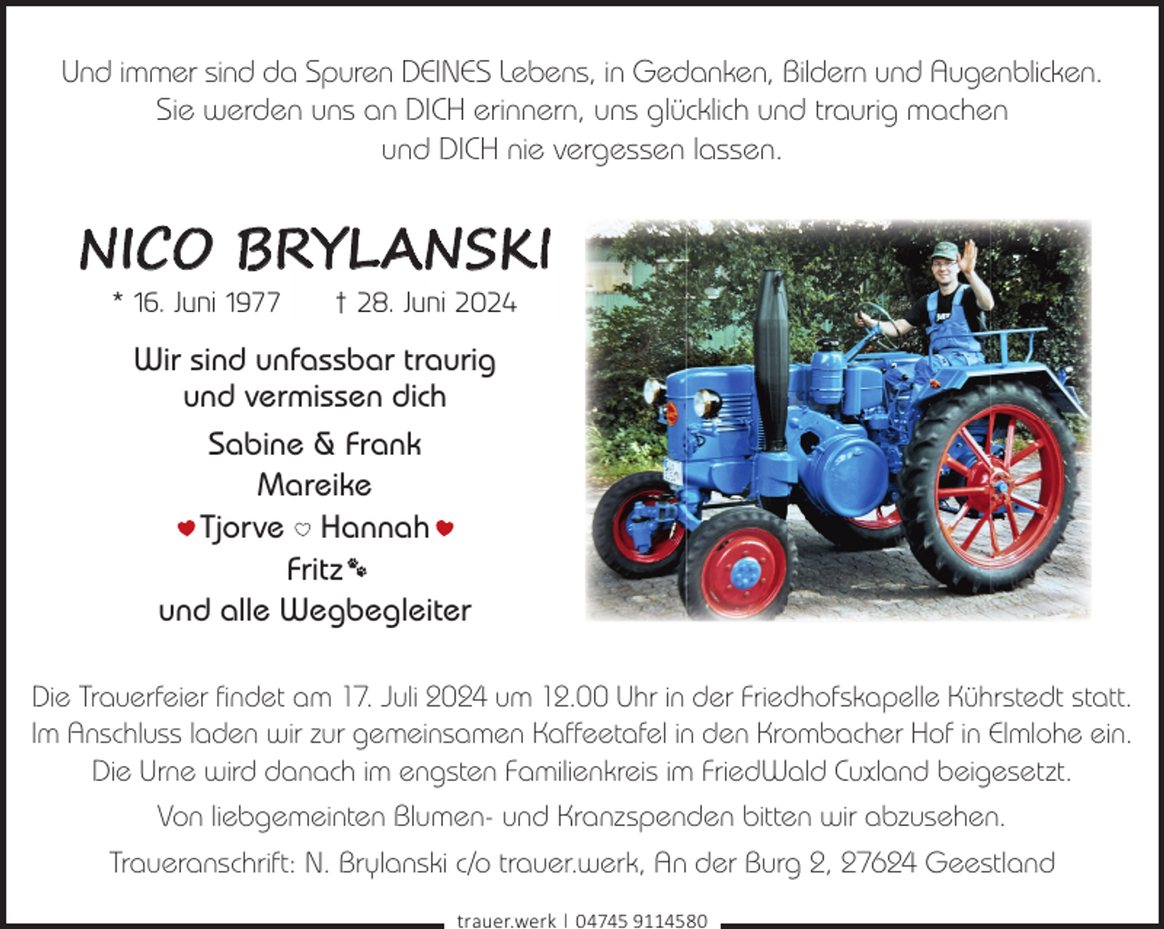 <p>Und immer sind da Spuren DEINES Lebens, in Gedanken, Bildern und Augenblicken.<br />Sie werden uns an DICH erinnern, uns glücklich und traurig machen<br />und DICH nie vergessen lassen.</p><p>NICO BRYLANSKI<br />* 16. Juni 1977</p><p>† 28. Juni 2024</p><p>Wir sind unfassbar traurig<br />und vermissen dich<br />Sabine &amp; Frank<br />Mareike<br />Tjorve Hannah<br />Fritz<br />und alle Wegbegleiter<br />Die Trauerfeier findet am 17. Juli 2024 um 12.00 Uhr in der Friedhofskapelle Kührstedt statt.<br />Im Anschluss laden wir zur gemeinsamen Kaffeetafel in den Krombacher Hof in Elmlohe ein.<br />Die Urne wird danach im engsten Familienkreis im FriedWald Cuxland beigesetzt.<br />Von liebgemeinten Blumen- und Kranzspenden bitten wir abzusehen.<br />Traueranschrift: N. Brylanski c/o trauer.werk, An der Burg 2, 27624 Geestland<br />trauer.werk | 04745 9114580</p>