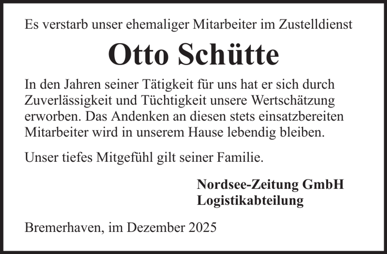 <p>Es verstarb unser ehemaliger Mitarbeiter im Zustelldienst</p><p>Otto Schütte<br />In den Jahren seiner Tätigkeit für uns hat er sich durch<br />Zuverlässigkeit und Tüchtigkeit unsere Wertschätzung<br />erworben. Das Andenken an diesen stets einsatzbereiten<br />Mitarbeiter wird in unserem Hause lebendig bleiben.<br />Unser tiefes Mitgefühl gilt seiner Familie.<br />Nordsee-Zeitung GmbH<br />Logistikabteilung<br />Bremerhaven, im Dezember 2025</p>