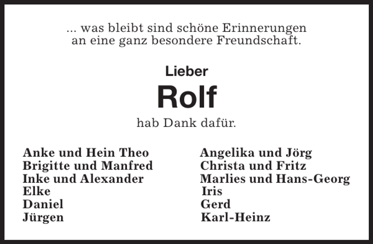 <p>... was bleibt sind schöne Erinnerungen<br />an eine ganz besondere Freundschaft.</p><p>Lieber</p><p>Rolf</p><p>hab Dank dafür.<br />Anke und Hein Theo<br />Brigitte und Manfred<br />Inke und Alexander<br />Elke<br />Daniel<br />Jürgen</p><p>Angelika und Jörg<br />Christa und Fritz<br />Marlies und Hans-Georg<br />Iris<br />Gerd<br />Karl-Heinz</p>