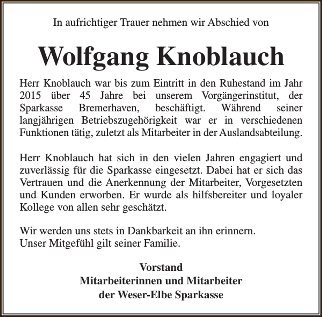 <p>In aufrichtiger Trauer nehmen wir Abschied von</p><p>Wolfgang Knoblauch<br />Herr Knoblauch war bis zum Eintritt in den Ruhestand im Jahr<br />2015 über 45 Jahre bei unserem Vorgängerinstitut, der<br />Sparkasse Bremerhaven, beschäftigt. Während seiner<br />langjährigen Betriebszugehörigkeit war er in verschiedenen<br />Funktionen tätig, zuletzt als Mitarbeiter in der Auslandsabteilung.<br />Herr Knoblauch hat sich in den vielen Jahren engagiert und<br />zuverlässig für die Sparkasse eingesetzt. Dabei hat er sich das<br />Vertrauen und die Anerkennung der Mitarbeiter, Vorgesetzten<br />und Kunden erworben. Er wurde als hilfsbereiter und loyaler<br />Kollege von allen sehr geschätzt.<br />Wir werden uns stets in Dankbarkeit an ihn erinnern.<br />Unser Mitgefühl gilt seiner Familie.<br />Vorstand<br />Mitarbeiterinnen und Mitarbeiter<br />der Weser-Elbe Sparkasse</p>
