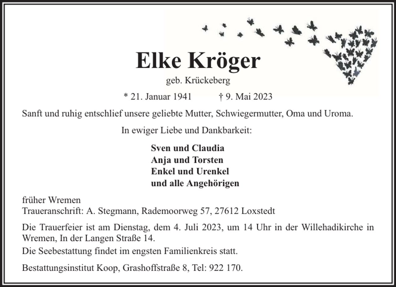 <p>Elke Kröger<br />geb. Krückeberg</p><p>* 21. Januar 1941</p><p>† 9. Mai 2023</p><p>Sanft und ruhig entschlief unsere geliebte Mutter, Schwiegermutter, Oma und Uroma.<br />In ewiger Liebe und Dankbarkeit:<br />Sven und Claudia<br />Anja und Torsten<br />Enkel und Urenkel<br />und alle Angehörigen<br />früher Wremen<br />Traueranschrift: A. Stegmann, Rademoorweg 57, 27612 Loxstedt<br />Die Trauerfeier ist am Dienstag, dem 4. Juli 2023, um 14 Uhr in der Willehadikirche in<br />Wremen, In der Langen Straße 14.<br />Die Seebestattung findet im engsten Familienkreis statt.<br />Bestattungsinstitut Koop, Grashoffstraße 8, Tel: 922 170.</p>