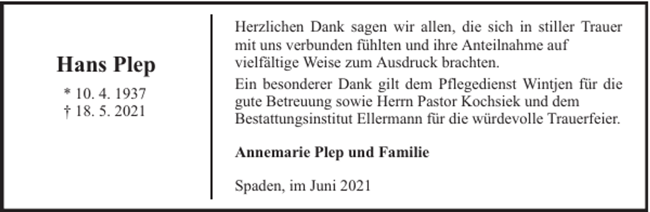 <p>Hans Plep<br />* 10. 4. 1937<br />† 18. 5. 2021</p><p>Herzlichen Dank sagen wir allen, die sich in stiller Trauer<br />mit uns verbunden fühlten und ihre Anteilnahme auf<br />vielfältige Weise zum Ausdruck brachten.<br />Ein besonderer Dank gilt dem Pflegedienst Wintjen für die<br />gute Betreuung sowie Herrn Pastor Kochsiek und dem<br />Bestattungsinstitut Ellermann für die würdevolle Trauerfeier.<br />Annemarie Plep und Familie<br />Spaden, im Juni 2021</p>