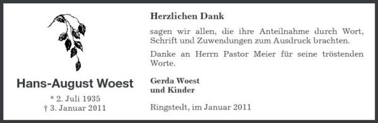 <p>Herzlichen Dank<br />sagen wir allen, die ihre Anteilnahme durch Wort, Schrift und Zuwendungen zum Ausdruck brachten. Danke an Herrn Pastor Meier für seine tröstenden Worte.</p><p>Hans-August Woest<br />* 2. Juli 1935 † 3. Januar 2011</p><p>Gerda Woest und Kinder Ringstedt, im Januar 2011</p>
