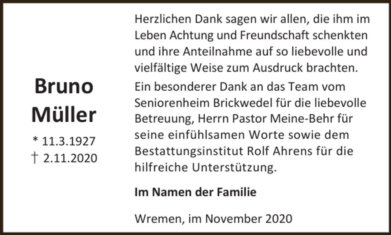 <p>Bruno<br />Müller<br />* 11.3.1927<br />† 2.11.2020</p><p>Herzlichen Dank sagen wir allen, die ihm im<br />Leben Achtung und Freundschaft schenkten<br />und ihre Anteilnahme auf so liebevolle und<br />vielfältige Weise zum Ausdruck brachten.<br />Ein besonderer Dank an das Team vom<br />Seniorenheim Brickwedel für die liebevolle<br />Betreuung, Herrn Pastor Meine-Behr für<br />seine einfühlsamen Worte sowie dem<br />Bestattungsinstitut Rolf Ahrens für die<br />hilfreiche Unterstützung.</p><p>Im Namen der Familie<br />Wremen, im November 2020</p>