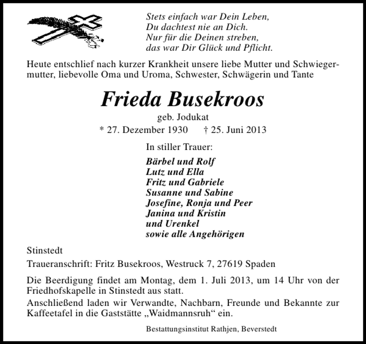 <p>Stets einfach war Dein Leben,<br />Du dachtest nie an Dich.<br />Nur für die Deinen streben,<br />das war Dir Glück und Pflicht.<br />Heute entschlief nach kurzer Krankheit unsere liebe Mutter und Schwiegermutter, liebevolle Oma und Uroma, Schwester, Schwägerin und Tante</p><p>Frieda Busekroos</p><p>geb. Jodukat<br />* 27. Dezember 1930<br />† 25. Juni 2013<br />In stiller Trauer:<br />Bärbel und Rolf<br />Lutz und Ella<br />Fritz und Gabriele<br />Susanne und Sabine<br />Josefine, Ronja und Peer<br />Janina und Kristin<br />und Urenkel<br />sowie alle Angehörigen<br />Stinstedt<br />Traueranschrift: Fritz Busekroos, Westruck 7, 27619 Spaden<br />Die Beerdigung findet am Montag, dem 1. Juli 2013, um 14 Uhr von der<br />Friedhofskapelle in Stinstedt aus statt.<br />Anschließend laden wir Verwandte, Nachbarn, Freunde und Bekannte zur<br />Kaffeetafel in die Gaststätte „Waidmannsruh“ ein.<br />Bestattungsinstitut Rathjen, Beverstedt</p>