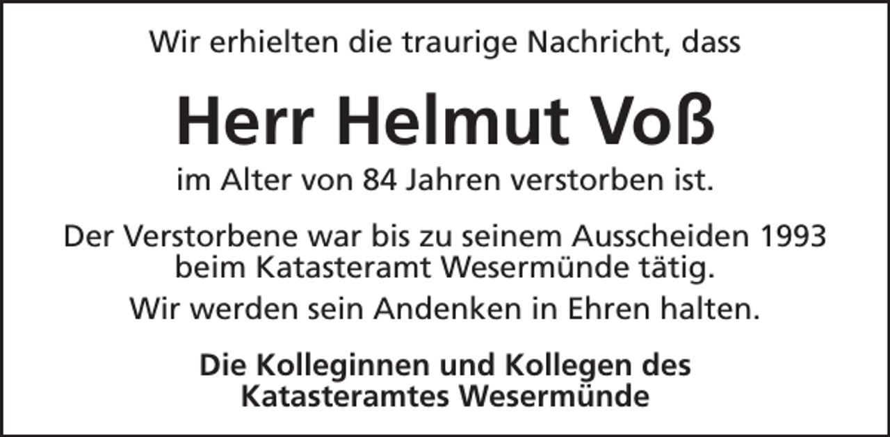 <p>Wir erhielten die traurige Nachricht, dass</p><p>Herr Helmut Voß<br />im Alter von 84 Jahren verstorben ist.</p><p>Der Verstorbene war bis zu seinem Ausscheiden 1993<br />beim Katasteramt Wesermünde tätig.<br />Wir werden sein Andenken in Ehren halten.<br />Die Kolleginnen und Kollegen des<br />Katasteramtes Wesermünde</p>